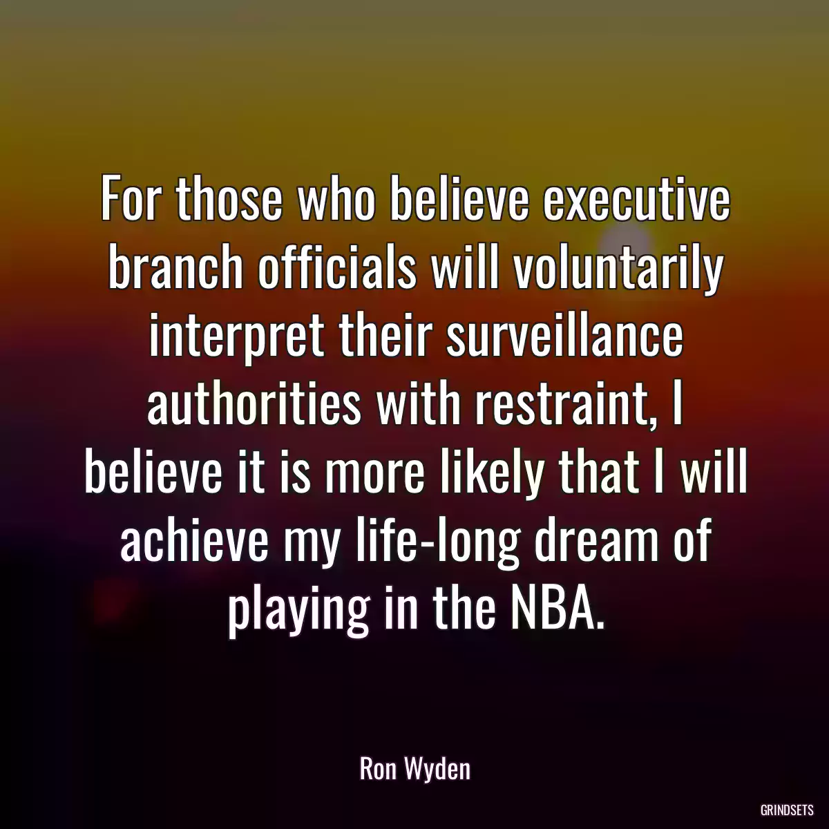 For those who believe executive branch officials will voluntarily interpret their surveillance authorities with restraint, I believe it is more likely that I will achieve my life-long dream of playing in the NBA.