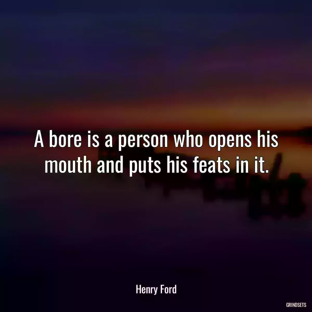 A bore is a person who opens his mouth and puts his feats in it.