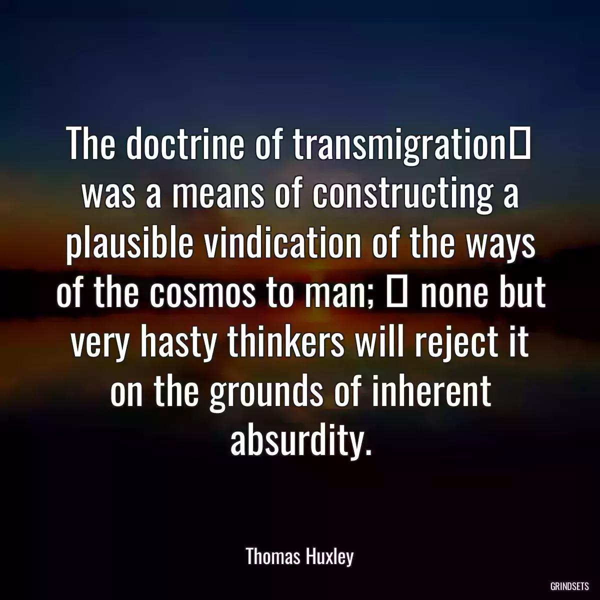 The doctrine of transmigration was a means of constructing a plausible vindication of the ways of the cosmos to man;  none but very hasty thinkers will reject it on the grounds of inherent absurdity.