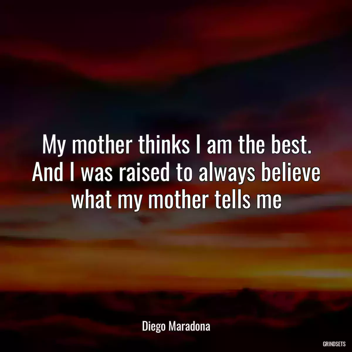 My mother thinks I am the best. And I was raised to always believe what my mother tells me