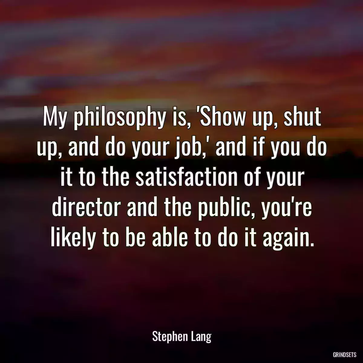 My philosophy is, \'Show up, shut up, and do your job,\' and if you do it to the satisfaction of your director and the public, you\'re likely to be able to do it again.