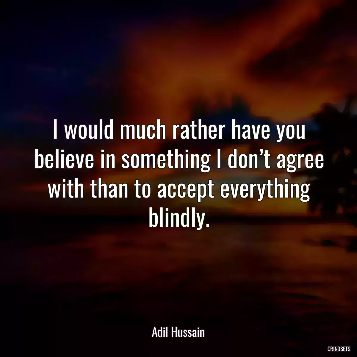 I would much rather have you believe in something I don’t agree with than to accept everything blindly.