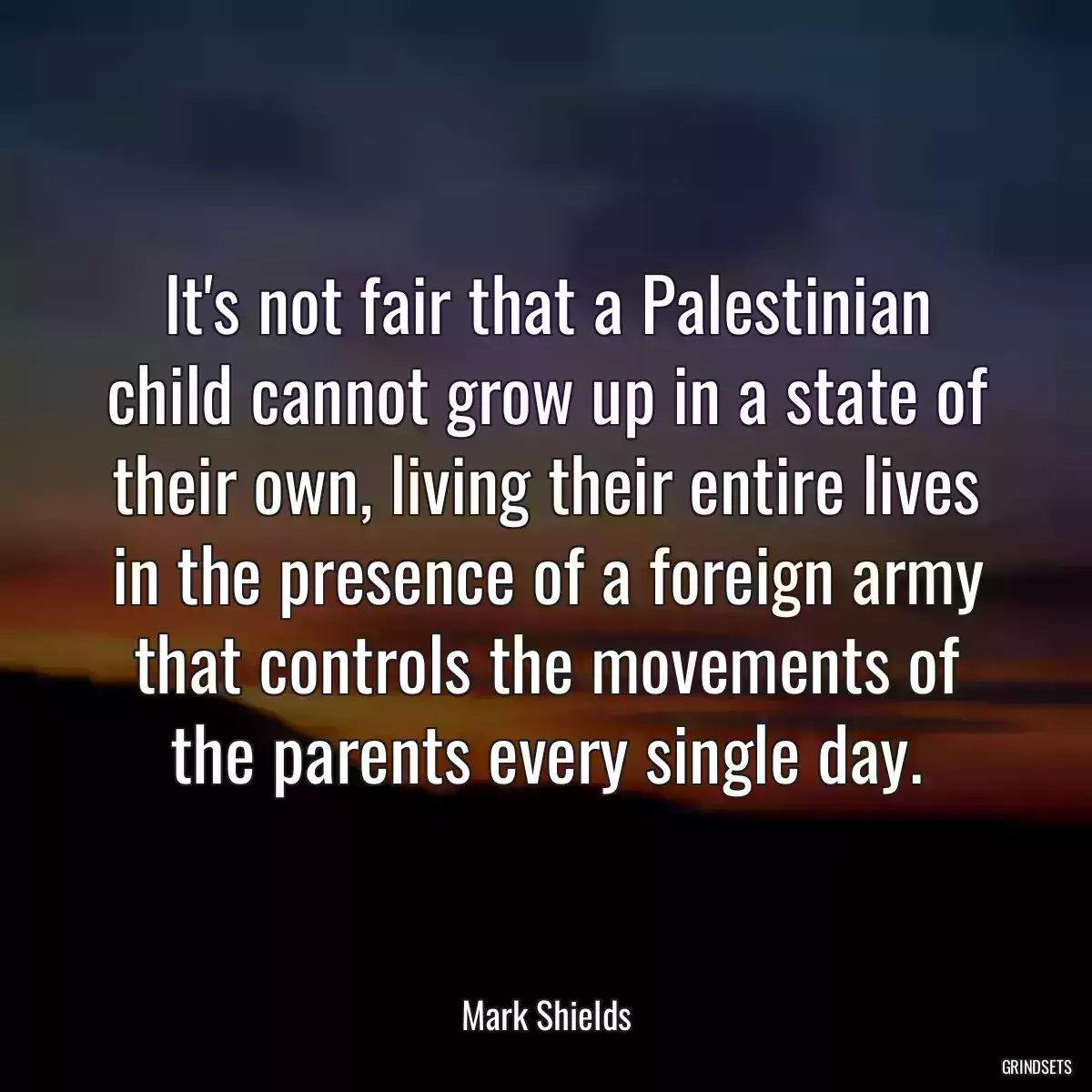 It\'s not fair that a Palestinian child cannot grow up in a state of their own, living their entire lives in the presence of a foreign army that controls the movements of the parents every single day.