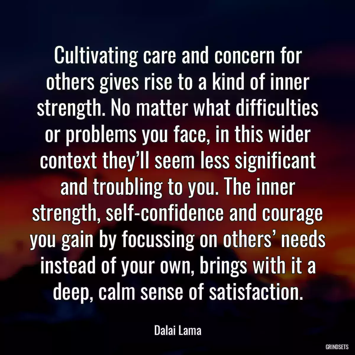 Cultivating care and concern for others gives rise to a kind of inner strength. No matter what difficulties or problems you face, in this wider context they’ll seem less significant and troubling to you. The inner strength, self-confidence and courage you gain by focussing on others’ needs instead of your own, brings with it a deep, calm sense of satisfaction.