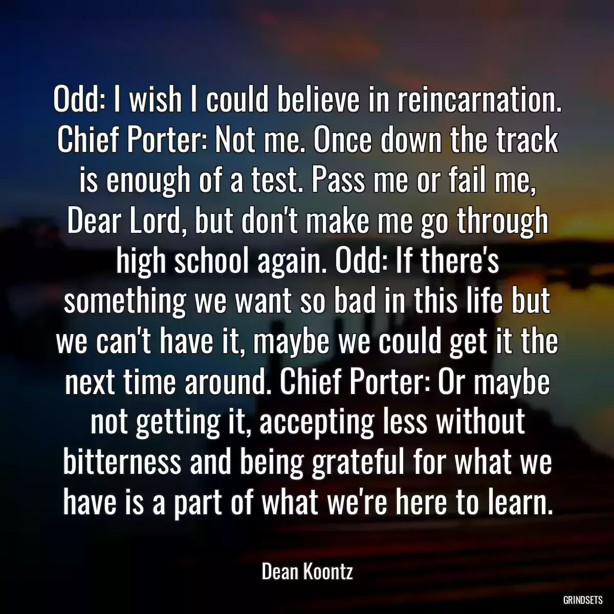 Odd: I wish I could believe in reincarnation. Chief Porter: Not me. Once down the track is enough of a test. Pass me or fail me, Dear Lord, but don\'t make me go through high school again. Odd: If there\'s something we want so bad in this life but we can\'t have it, maybe we could get it the next time around. Chief Porter: Or maybe not getting it, accepting less without bitterness and being grateful for what we have is a part of what we\'re here to learn.