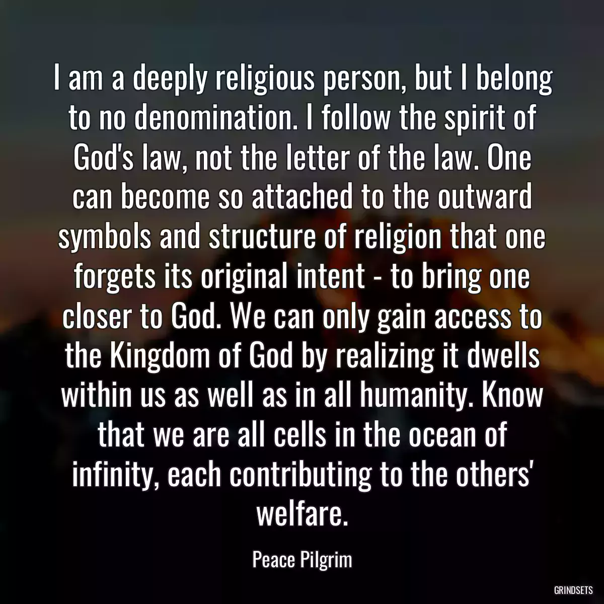 I am a deeply religious person, but I belong to no denomination. I follow the spirit of God\'s law, not the letter of the law. One can become so attached to the outward symbols and structure of religion that one forgets its original intent - to bring one closer to God. We can only gain access to the Kingdom of God by realizing it dwells within us as well as in all humanity. Know that we are all cells in the ocean of infinity, each contributing to the others\' welfare.