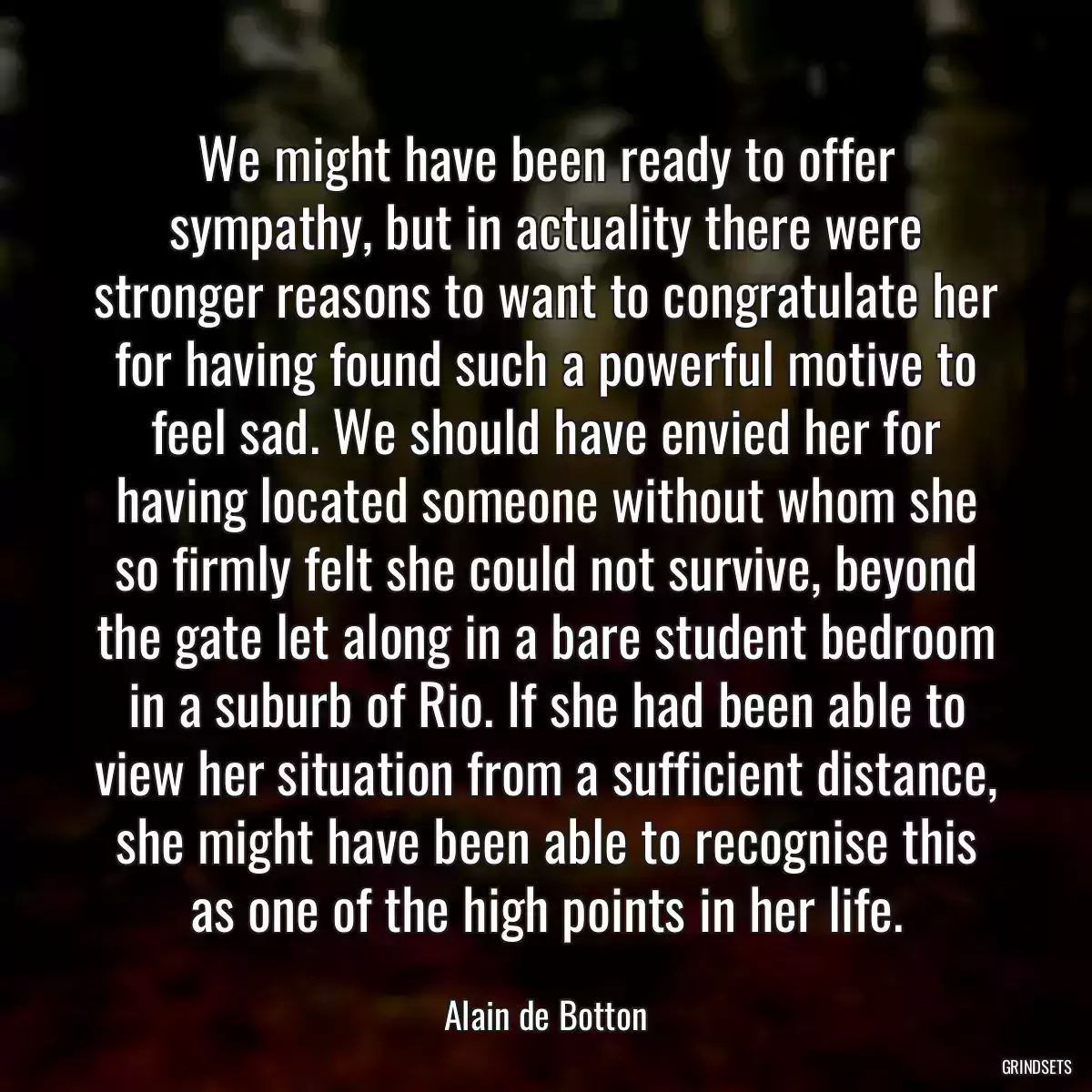 We might have been ready to offer sympathy, but in actuality there were stronger reasons to want to congratulate her for having found such a powerful motive to feel sad. We should have envied her for having located someone without whom she so firmly felt she could not survive, beyond the gate let along in a bare student bedroom in a suburb of Rio. If she had been able to view her situation from a sufficient distance, she might have been able to recognise this as one of the high points in her life.