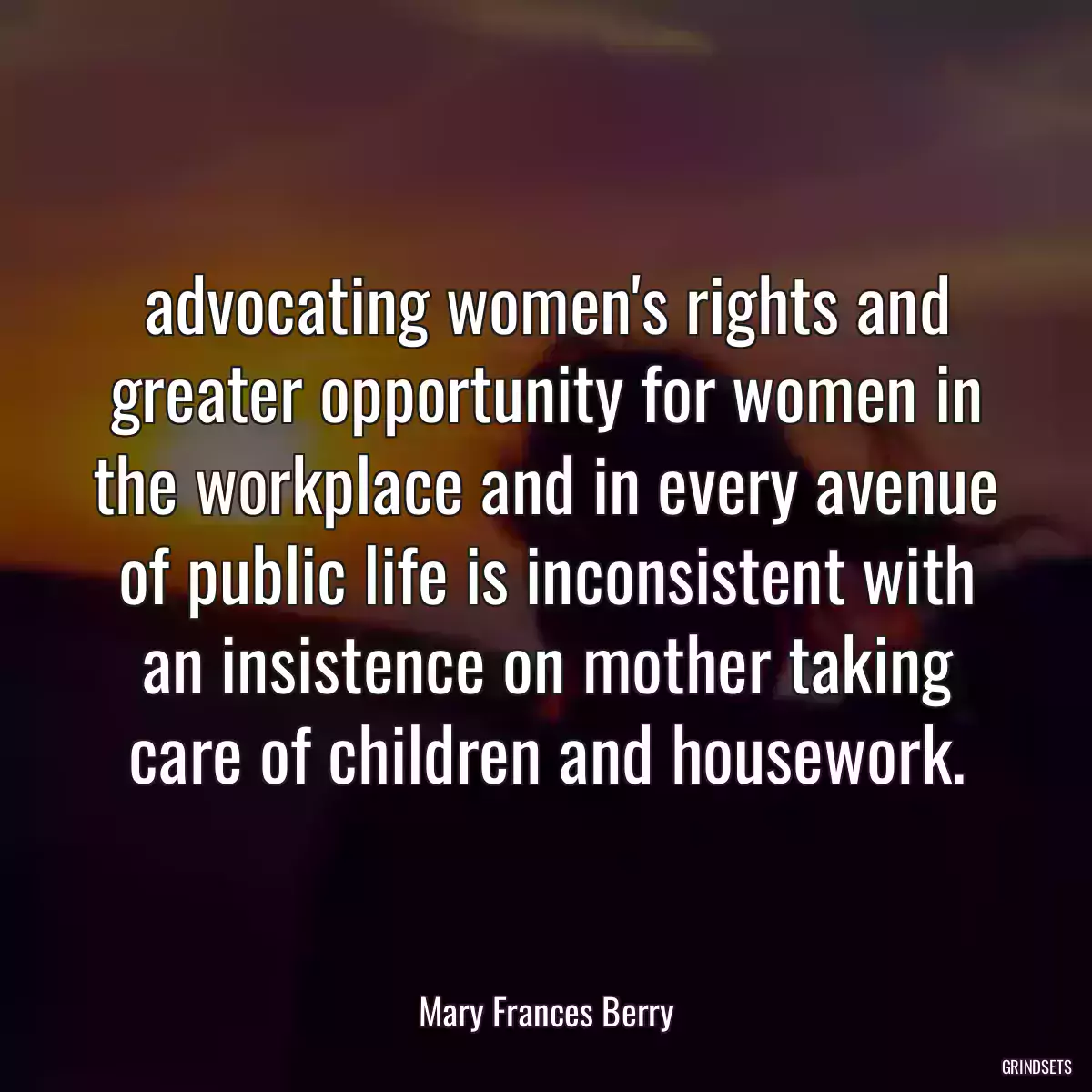 advocating women\'s rights and greater opportunity for women in the workplace and in every avenue of public life is inconsistent with an insistence on mother taking care of children and housework.