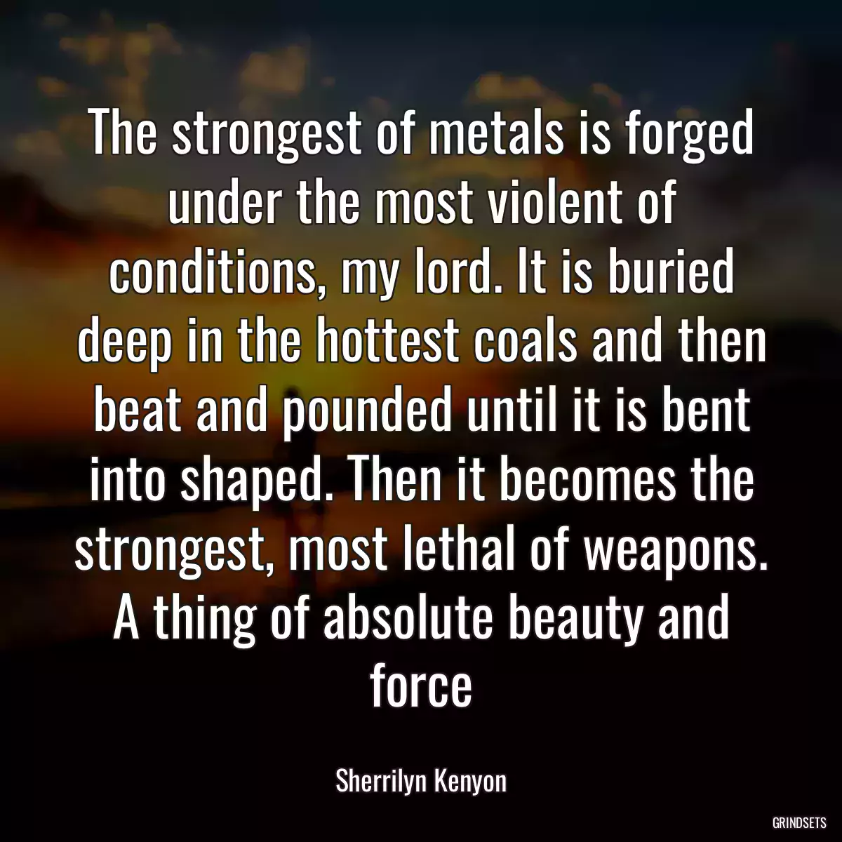 The strongest of metals is forged under the most violent of conditions, my lord. It is buried deep in the hottest coals and then beat and pounded until it is bent into shaped. Then it becomes the strongest, most lethal of weapons. A thing of absolute beauty and force