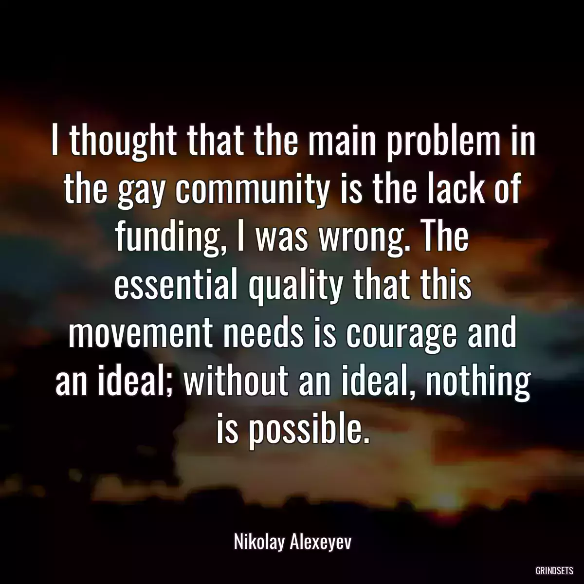 I thought that the main problem in the gay community is the lack of funding, I was wrong. The essential quality that this movement needs is courage and an ideal; without an ideal, nothing is possible.