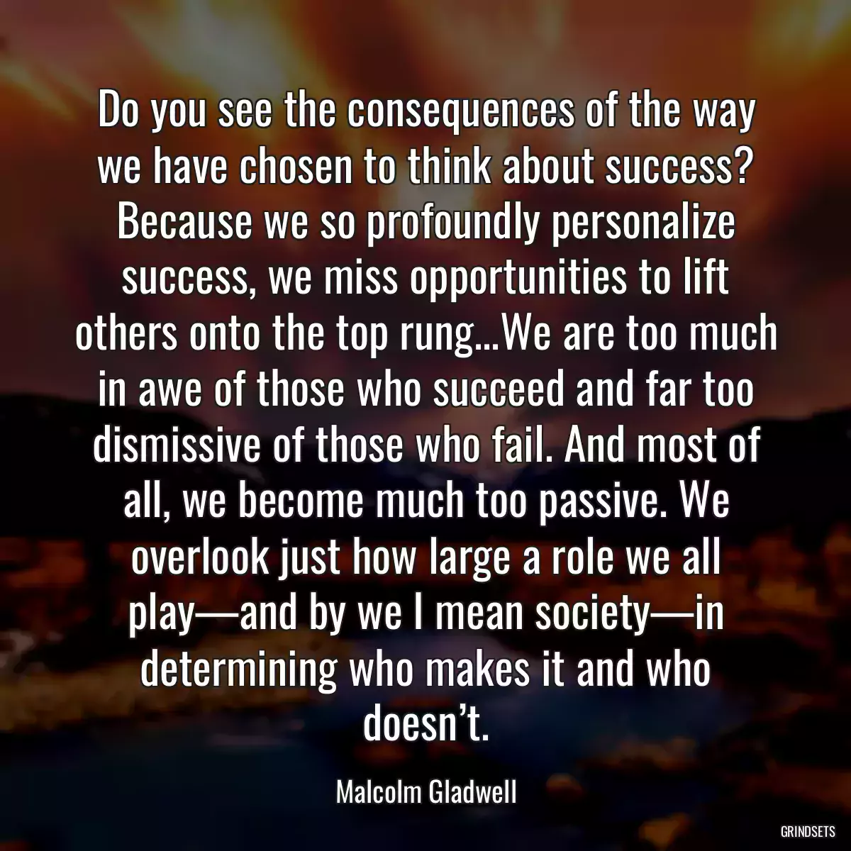 Do you see the consequences of the way we have chosen to think about success? Because we so profoundly personalize success, we miss opportunities to lift others onto the top rung...We are too much in awe of those who succeed and far too dismissive of those who fail. And most of all, we become much too passive. We overlook just how large a role we all play—and by we I mean society—in determining who makes it and who doesn’t.