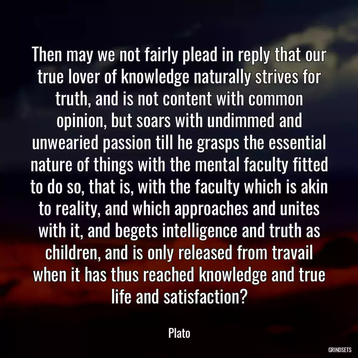 Then may we not fairly plead in reply that our true lover of knowledge naturally strives for truth, and is not content with common opinion, but soars with undimmed and unwearied passion till he grasps the essential nature of things with the mental faculty fitted to do so, that is, with the faculty which is akin to reality, and which approaches and unites with it, and begets intelligence and truth as children, and is only released from travail when it has thus reached knowledge and true life and satisfaction?