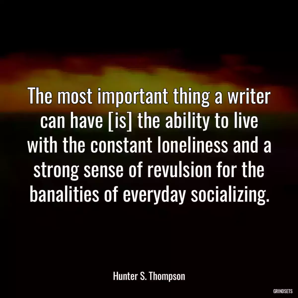 The most important thing a writer can have [is] the ability to live with the constant loneliness and a strong sense of revulsion for the banalities of everyday socializing.