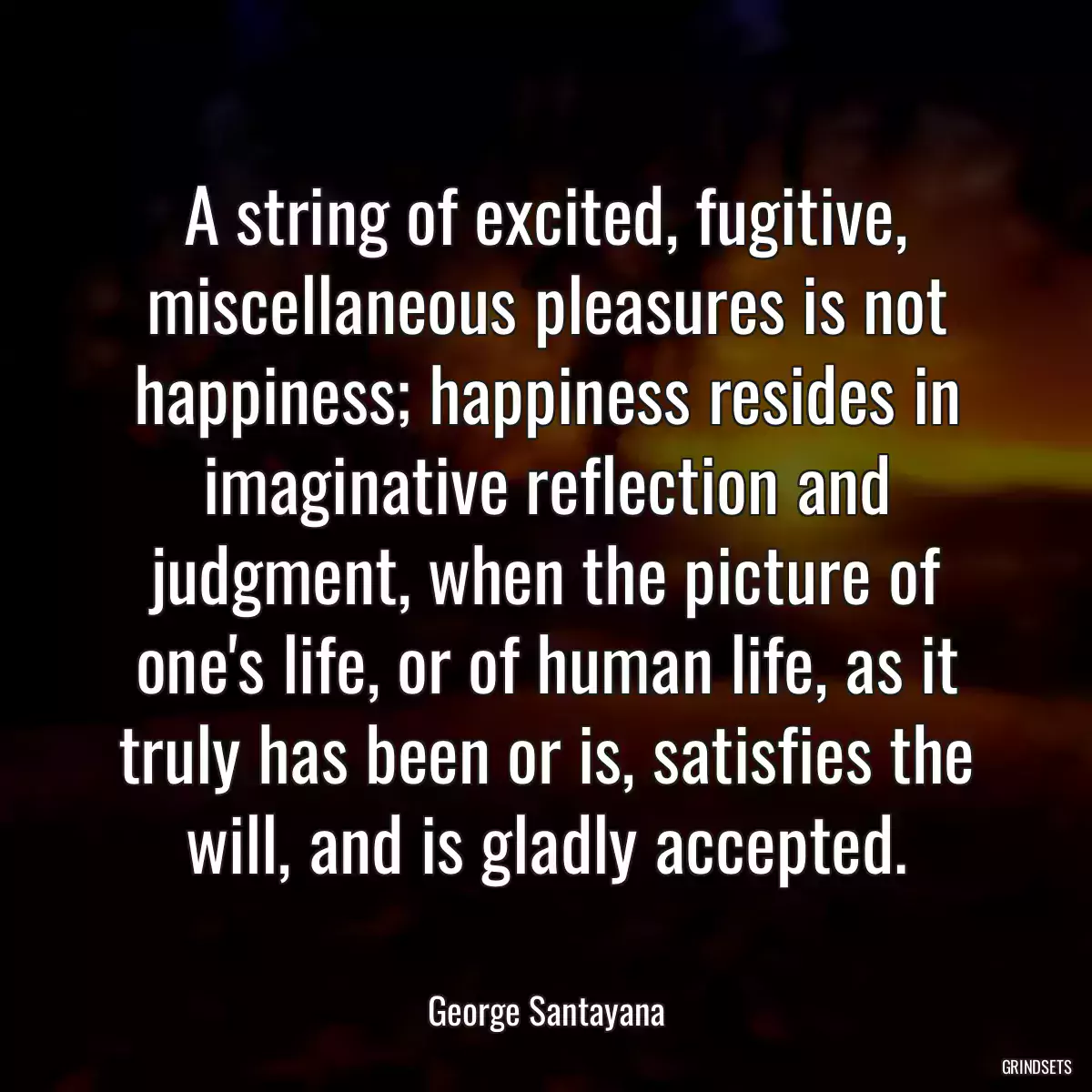 A string of excited, fugitive, miscellaneous pleasures is not happiness; happiness resides in imaginative reflection and judgment, when the picture of one\'s life, or of human life, as it truly has been or is, satisfies the will, and is gladly accepted.