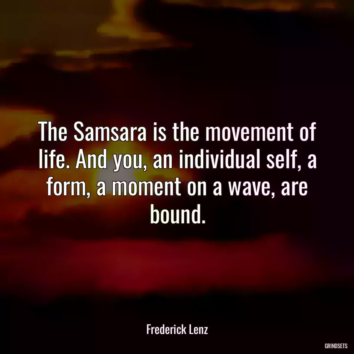 The Samsara is the movement of life. And you, an individual self, a form, a moment on a wave, are bound.