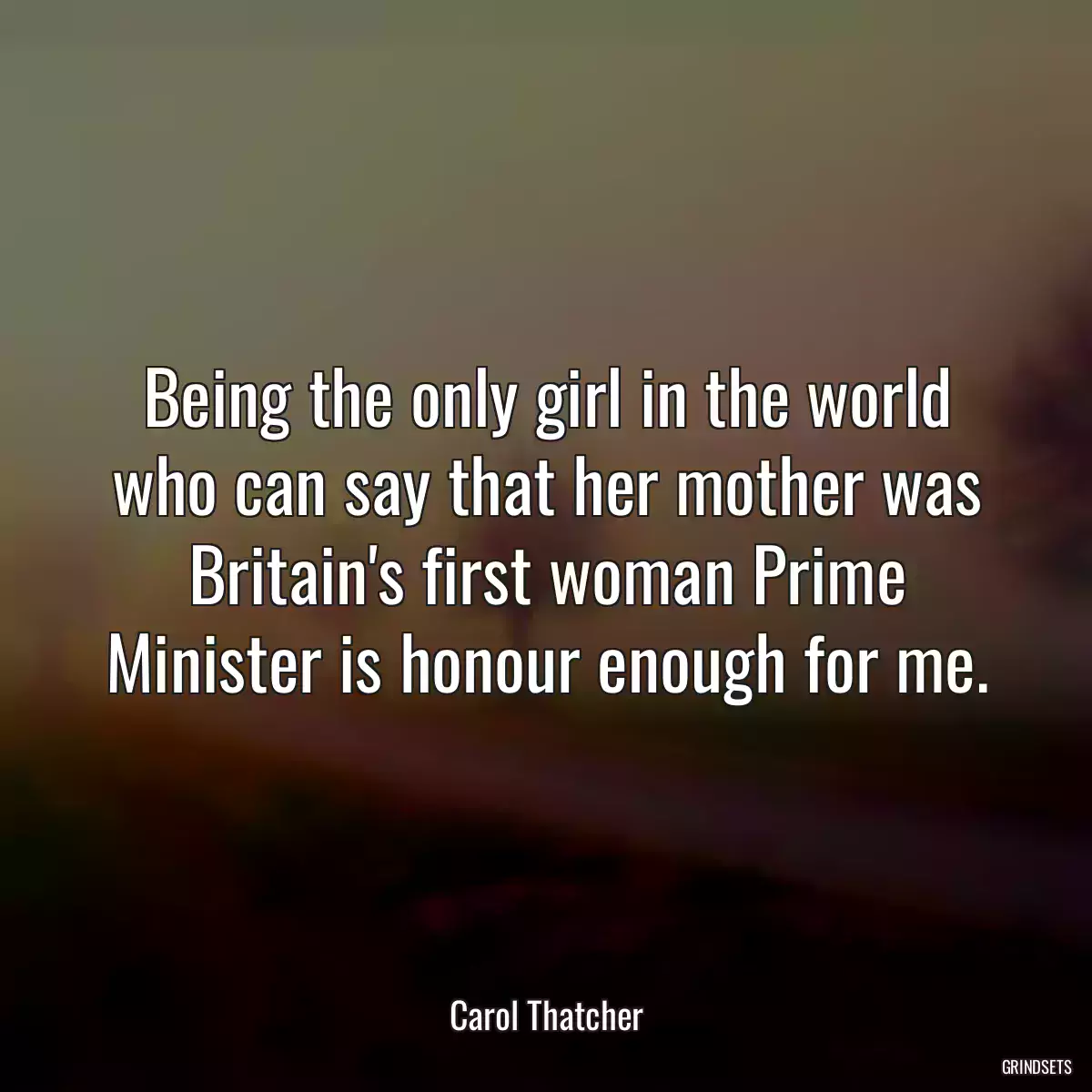 Being the only girl in the world who can say that her mother was Britain\'s first woman Prime Minister is honour enough for me.