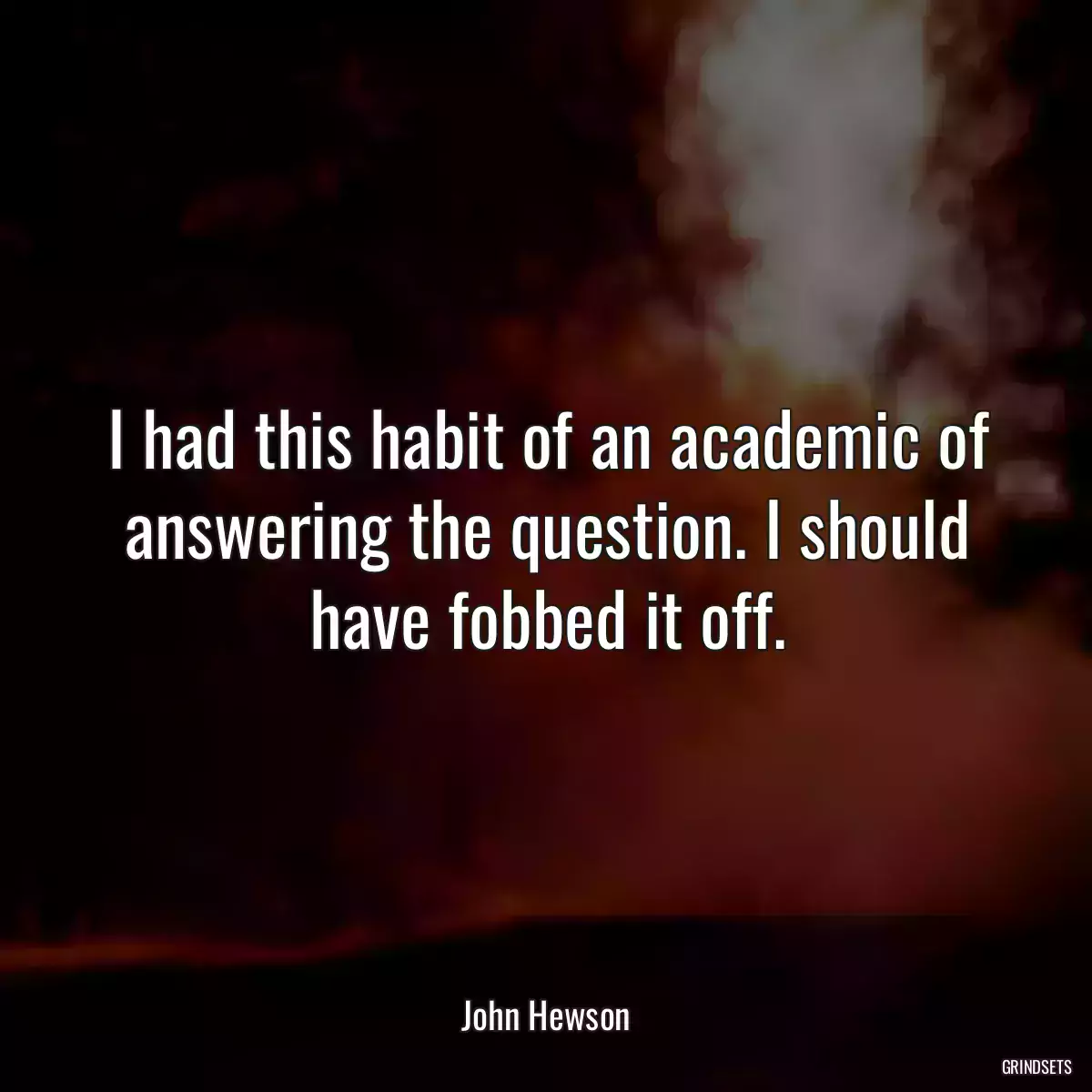 I had this habit of an academic of answering the question. I should have fobbed it off.