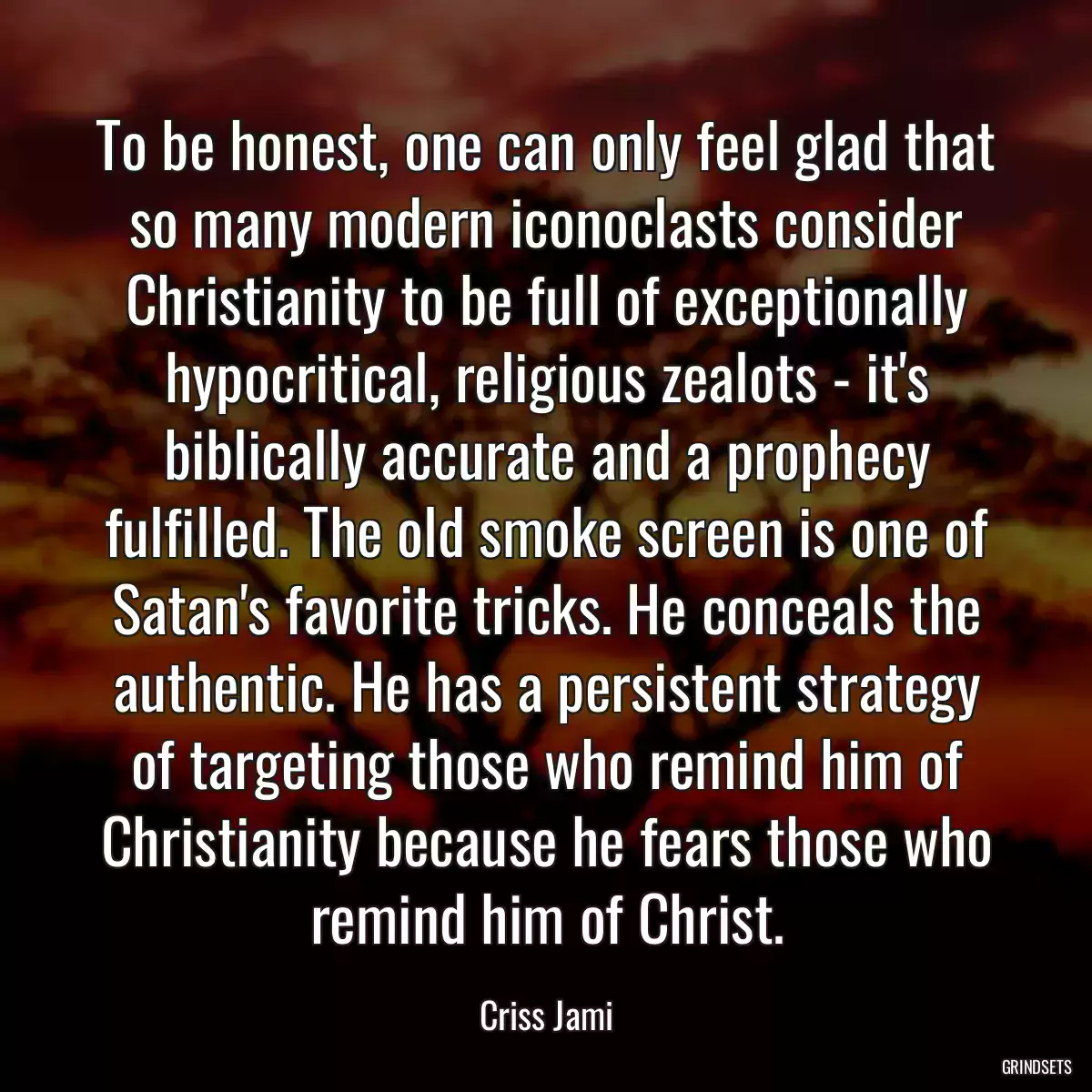 To be honest, one can only feel glad that so many modern iconoclasts consider Christianity to be full of exceptionally hypocritical, religious zealots - it\'s biblically accurate and a prophecy fulfilled. The old smoke screen is one of Satan\'s favorite tricks. He conceals the authentic. He has a persistent strategy of targeting those who remind him of Christianity because he fears those who remind him of Christ.