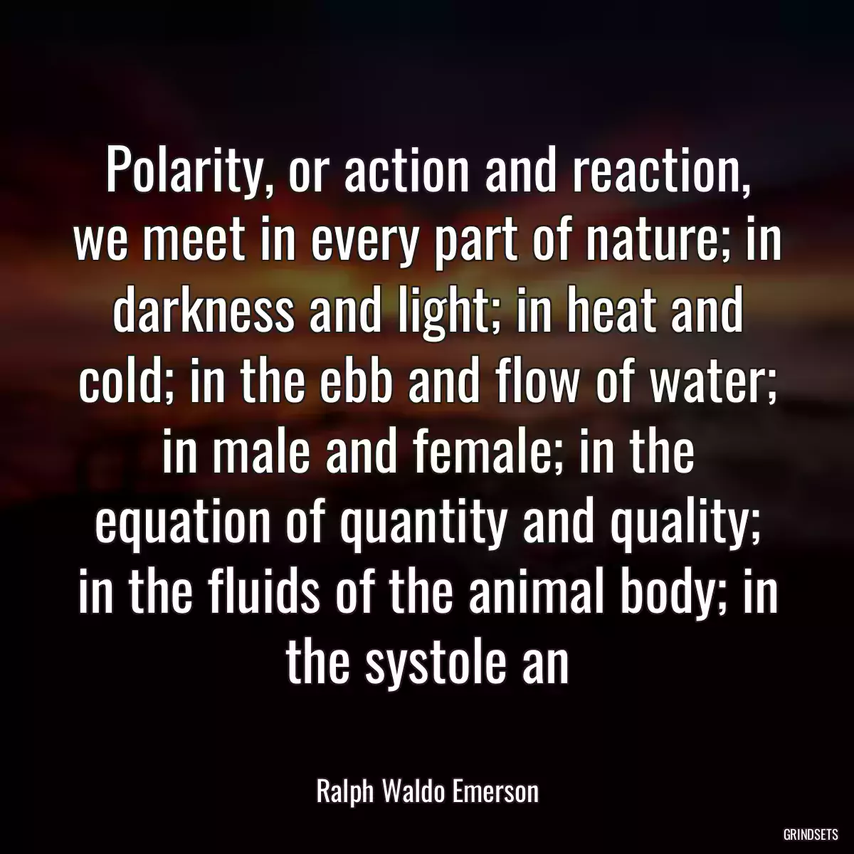 Polarity, or action and reaction, we meet in every part of nature; in darkness and light; in heat and cold; in the ebb and flow of water; in male and female; in the equation of quantity and quality; in the fluids of the animal body; in the systole an