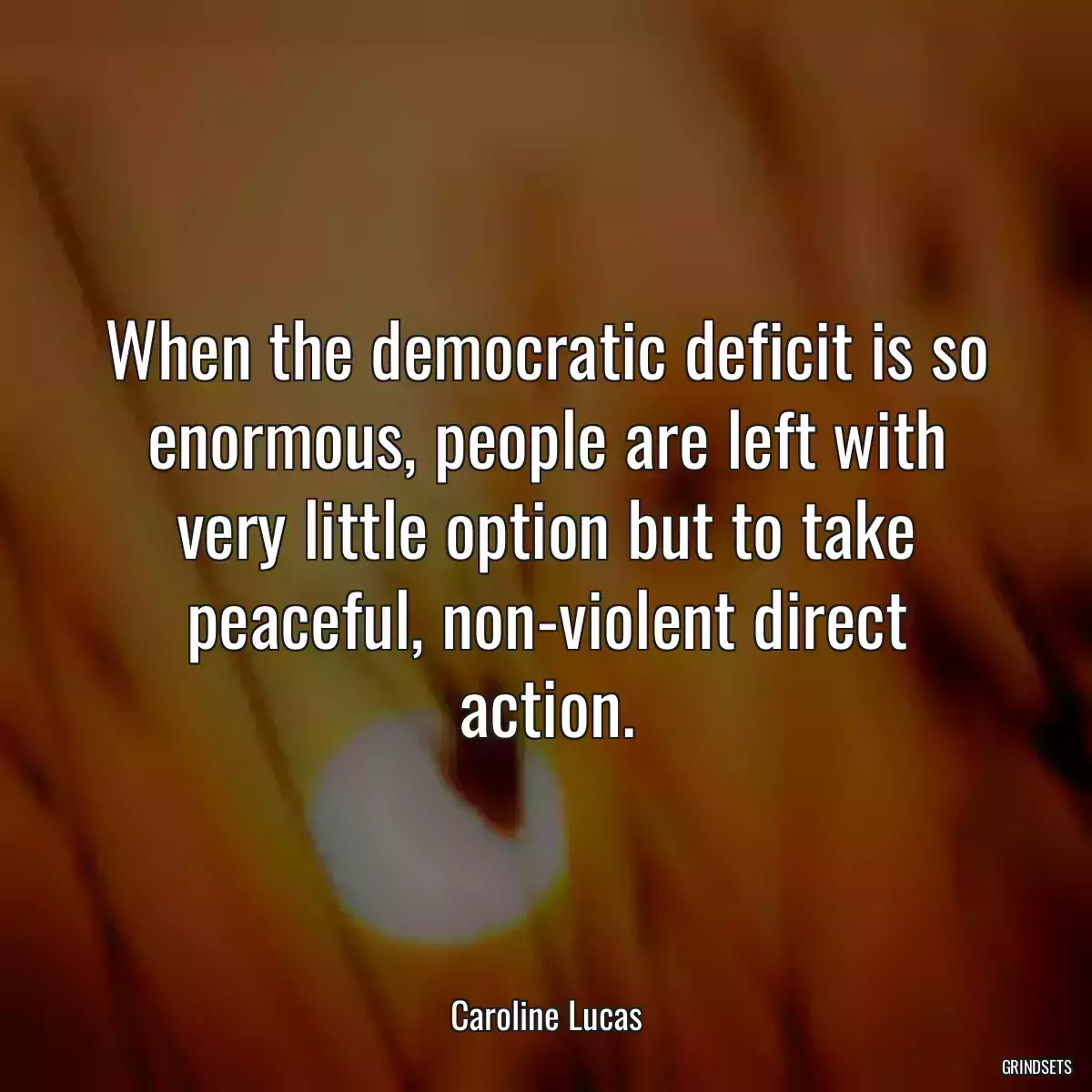 When the democratic deficit is so enormous, people are left with very little option but to take peaceful, non-violent direct action.