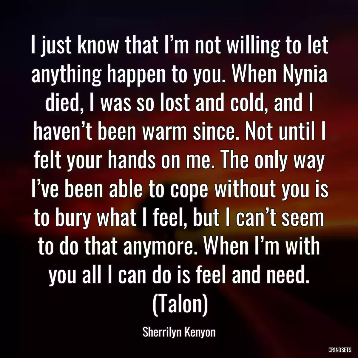 I just know that I’m not willing to let anything happen to you. When Nynia died, I was so lost and cold, and I haven’t been warm since. Not until I felt your hands on me. The only way I’ve been able to cope without you is to bury what I feel, but I can’t seem to do that anymore. When I’m with you all I can do is feel and need. (Talon)