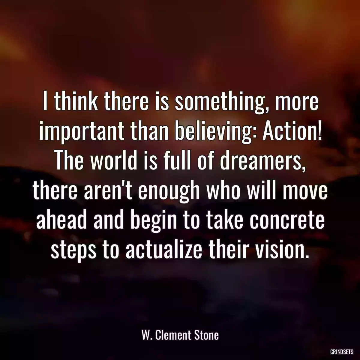 I think there is something, more important than believing: Action! The world is full of dreamers, there aren\'t enough who will move ahead and begin to take concrete steps to actualize their vision.