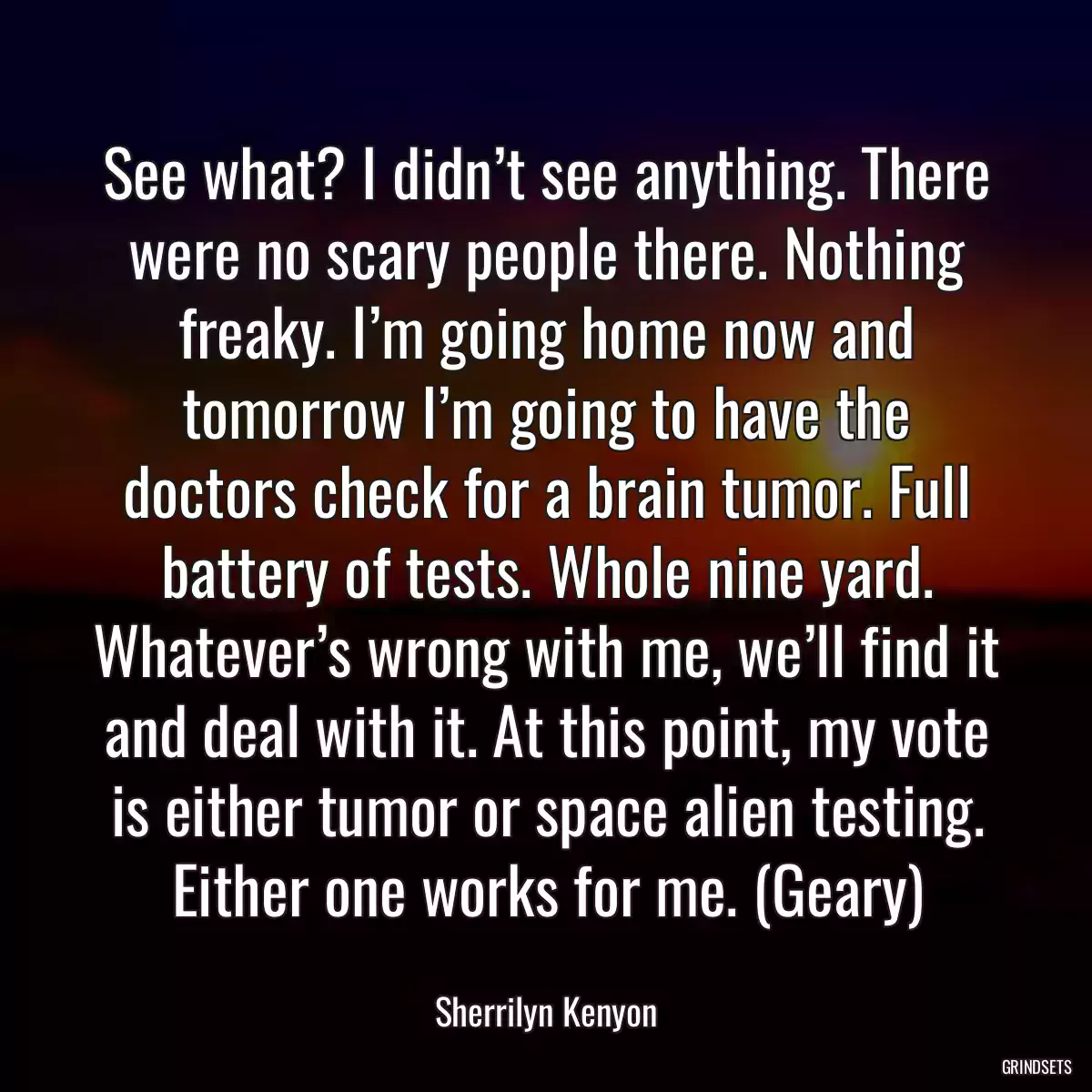 See what? I didn’t see anything. There were no scary people there. Nothing freaky. I’m going home now and tomorrow I’m going to have the doctors check for a brain tumor. Full battery of tests. Whole nine yard. Whatever’s wrong with me, we’ll find it and deal with it. At this point, my vote is either tumor or space alien testing. Either one works for me. (Geary)