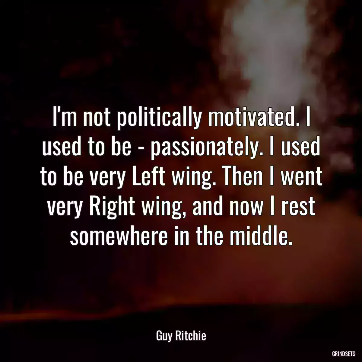 I\'m not politically motivated. I used to be - passionately. I used to be very Left wing. Then I went very Right wing, and now I rest somewhere in the middle.