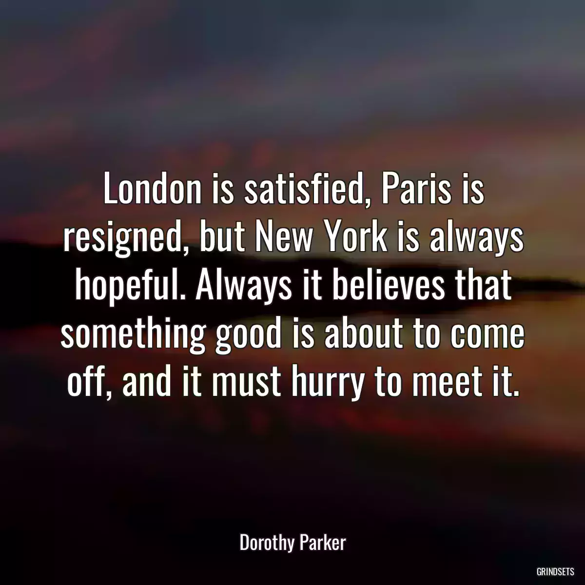 London is satisfied, Paris is resigned, but New York is always hopeful. Always it believes that something good is about to come off, and it must hurry to meet it.