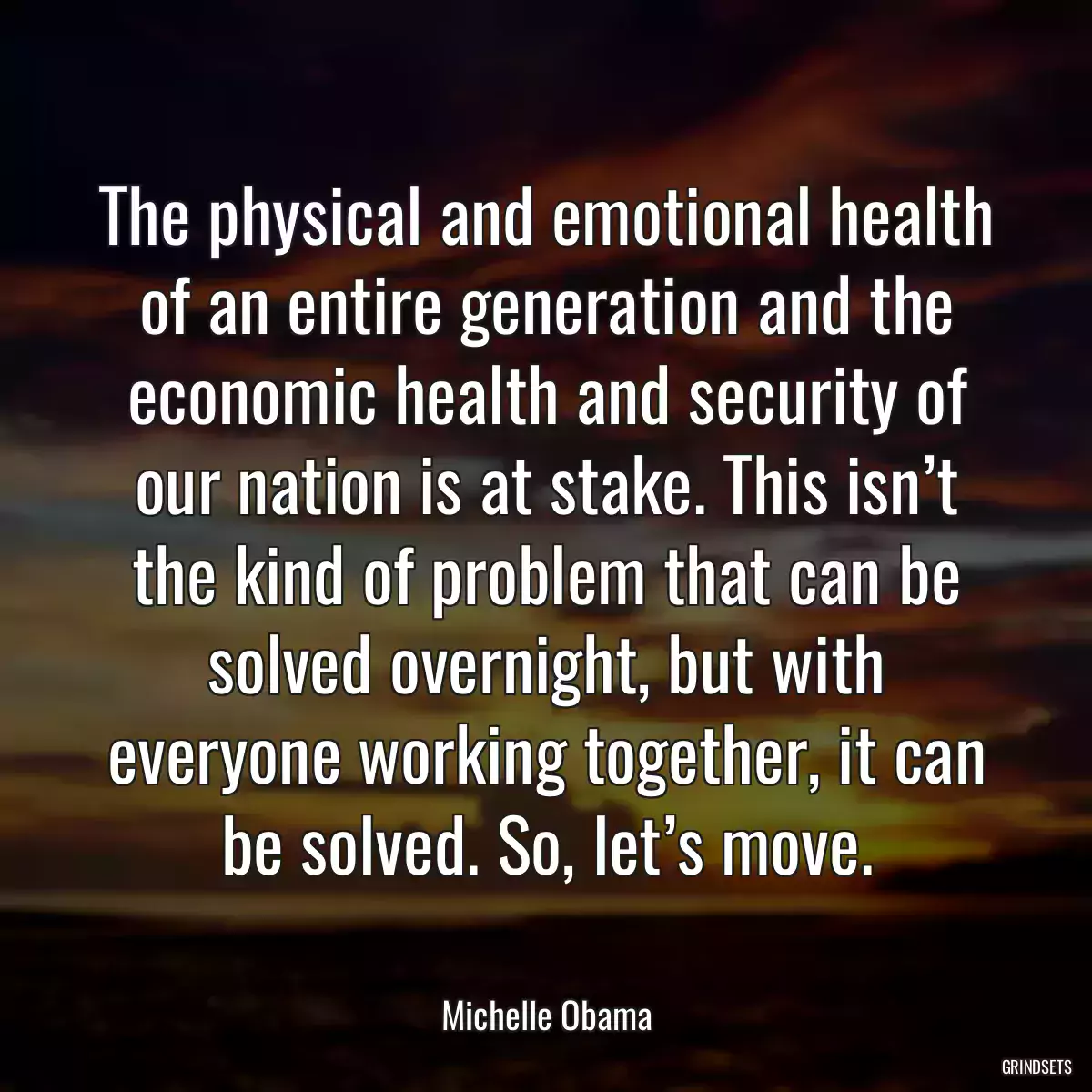 The physical and emotional health of an entire generation and the economic health and security of our nation is at stake. This isn’t the kind of problem that can be solved overnight, but with everyone working together, it can be solved. So, let’s move.