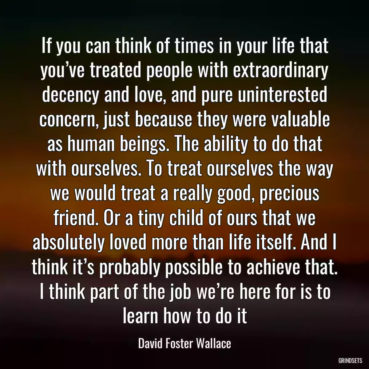 If you can think of times in your life that you’ve treated people with extraordinary decency and love, and pure uninterested concern, just because they were valuable as human beings. The ability to do that with ourselves. To treat ourselves the way we would treat a really good, precious friend. Or a tiny child of ours that we absolutely loved more than life itself. And I think it’s probably possible to achieve that. I think part of the job we’re here for is to learn how to do it