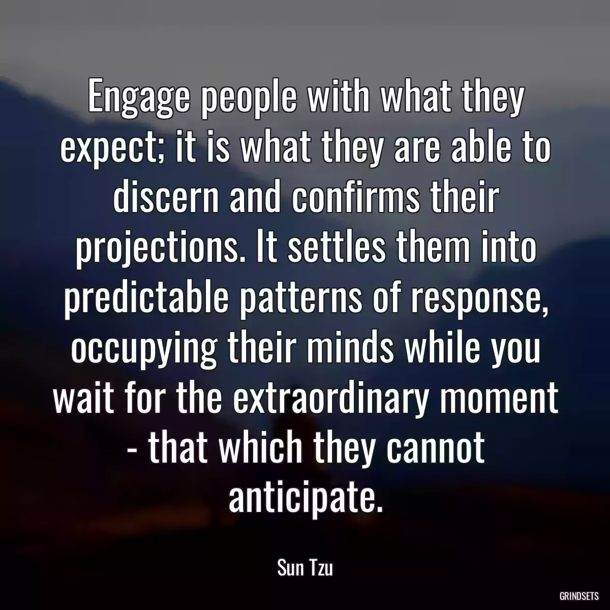 Engage people with what they expect; it is what they are able to discern and confirms their projections. It settles them into predictable patterns of response, occupying their minds while you wait for the extraordinary moment - that which they cannot anticipate.