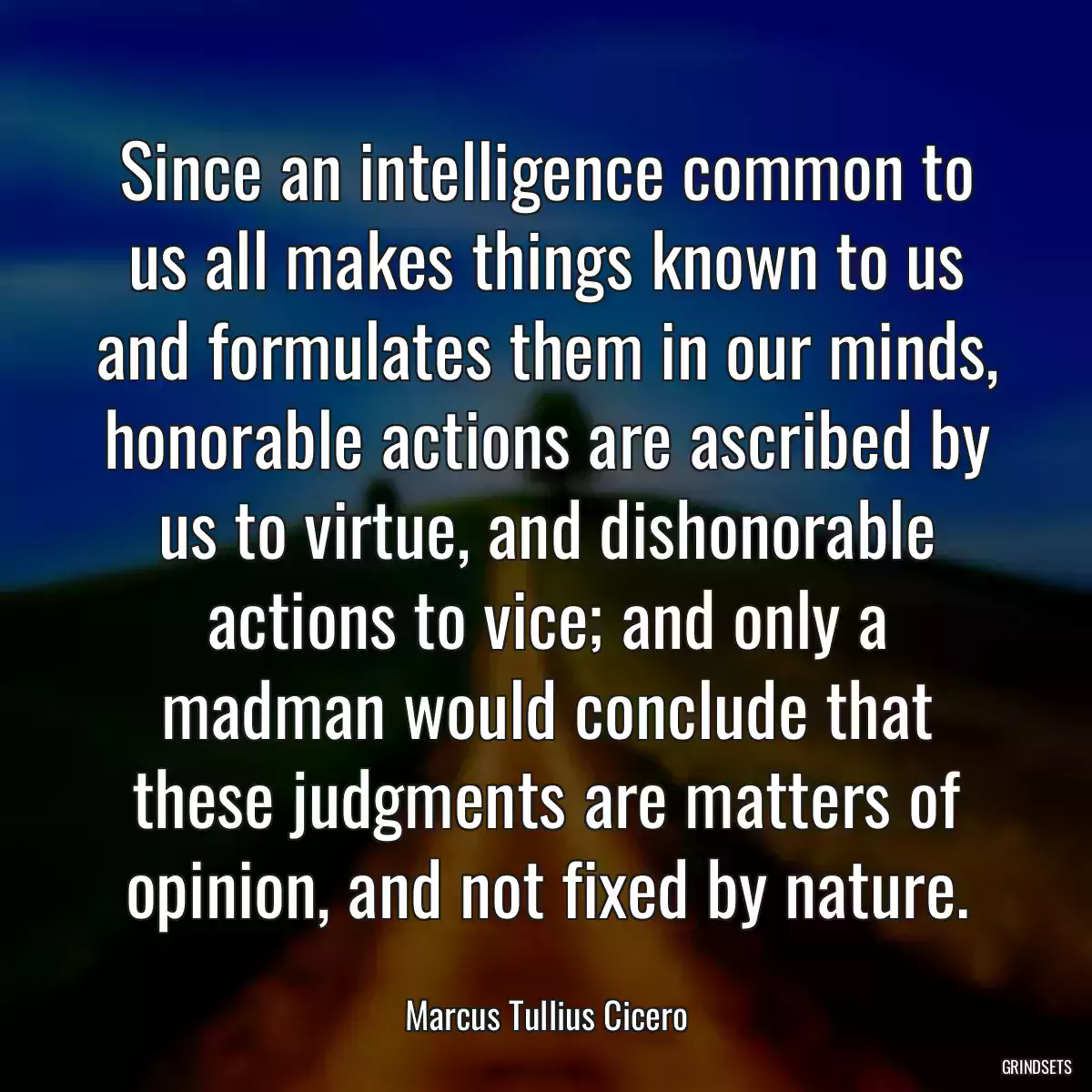 Since an intelligence common to us all makes things known to us and formulates them in our minds, honorable actions are ascribed by us to virtue, and dishonorable actions to vice; and only a madman would conclude that these judgments are matters of opinion, and not fixed by nature.