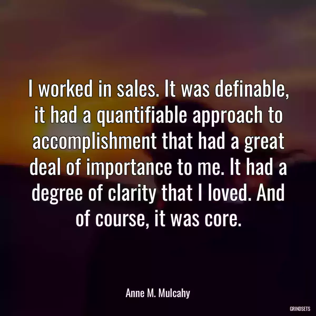 I worked in sales. It was definable, it had a quantifiable approach to accomplishment that had a great deal of importance to me. It had a degree of clarity that I loved. And of course, it was core.