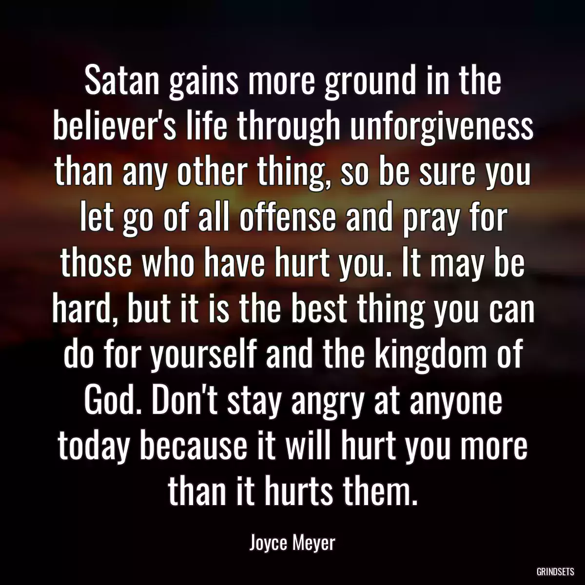 Satan gains more ground in the believer\'s life through unforgiveness than any other thing, so be sure you let go of all offense and pray for those who have hurt you. It may be hard, but it is the best thing you can do for yourself and the kingdom of God. Don\'t stay angry at anyone today because it will hurt you more than it hurts them.