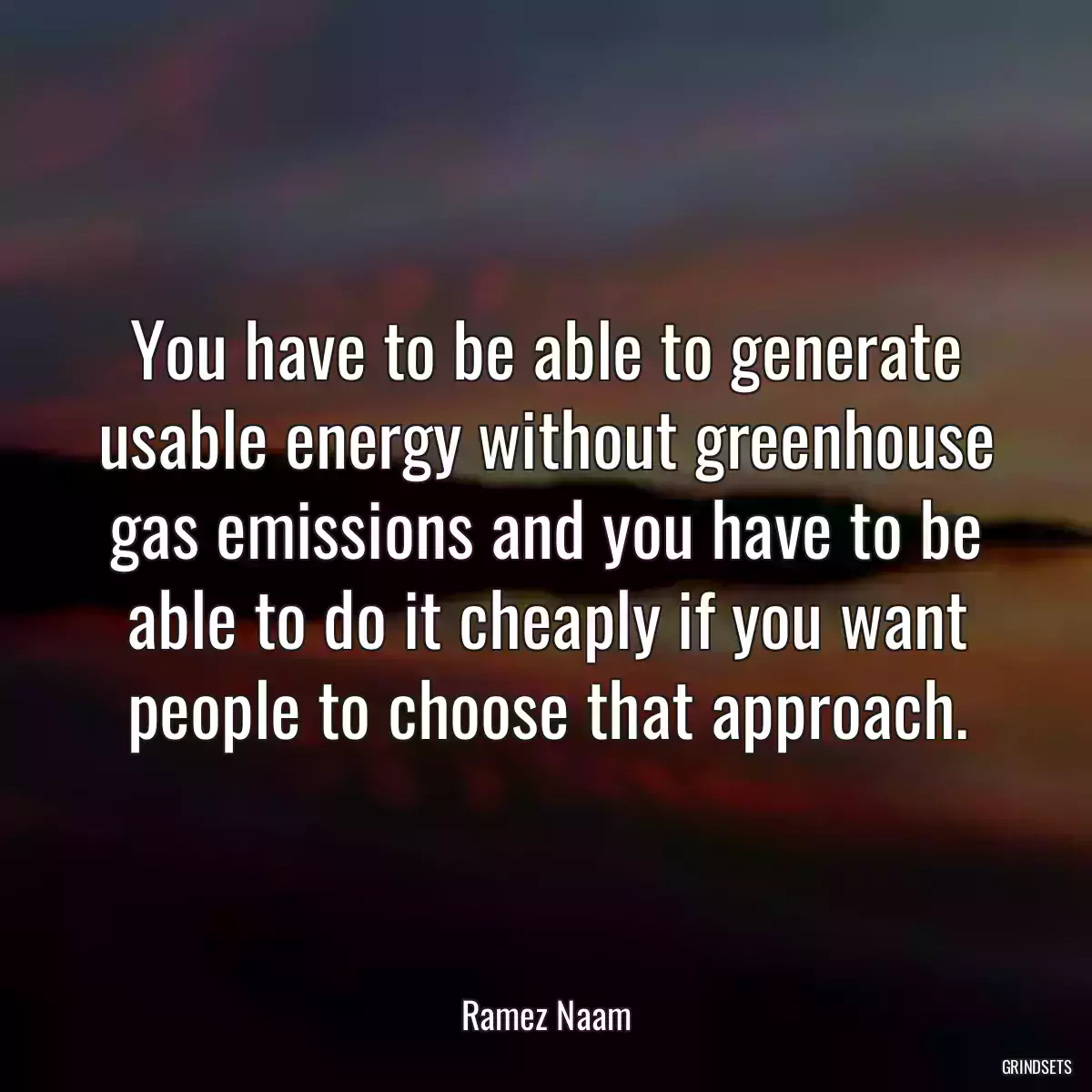 You have to be able to generate usable energy without greenhouse gas emissions and you have to be able to do it cheaply if you want people to choose that approach.