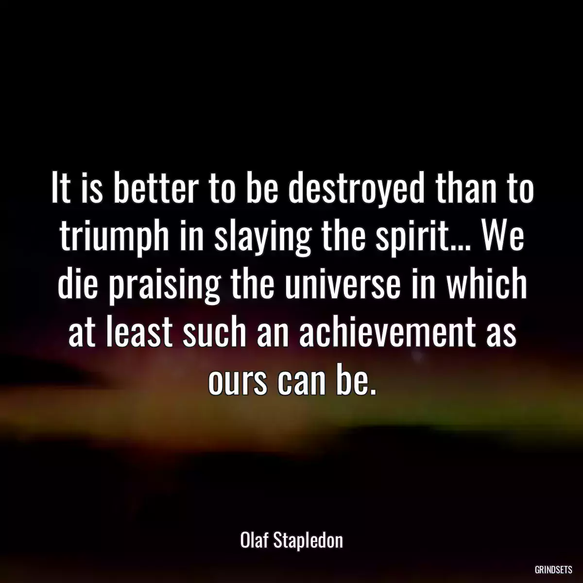 It is better to be destroyed than to triumph in slaying the spirit... We die praising the universe in which at least such an achievement as ours can be.