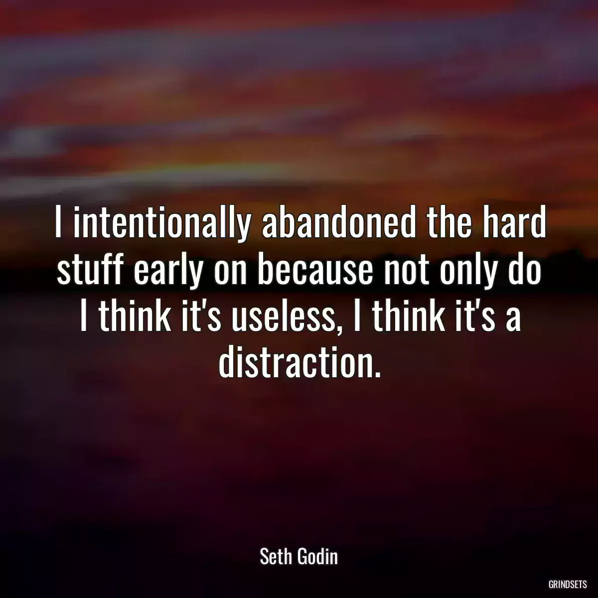 I intentionally abandoned the hard stuff early on because not only do I think it\'s useless, I think it\'s a distraction.
