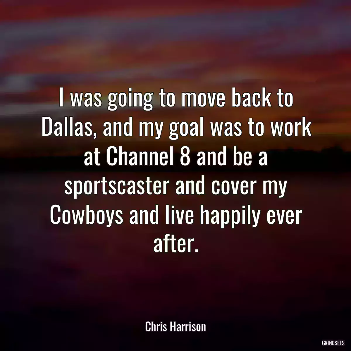 I was going to move back to Dallas, and my goal was to work at Channel 8 and be a sportscaster and cover my Cowboys and live happily ever after.