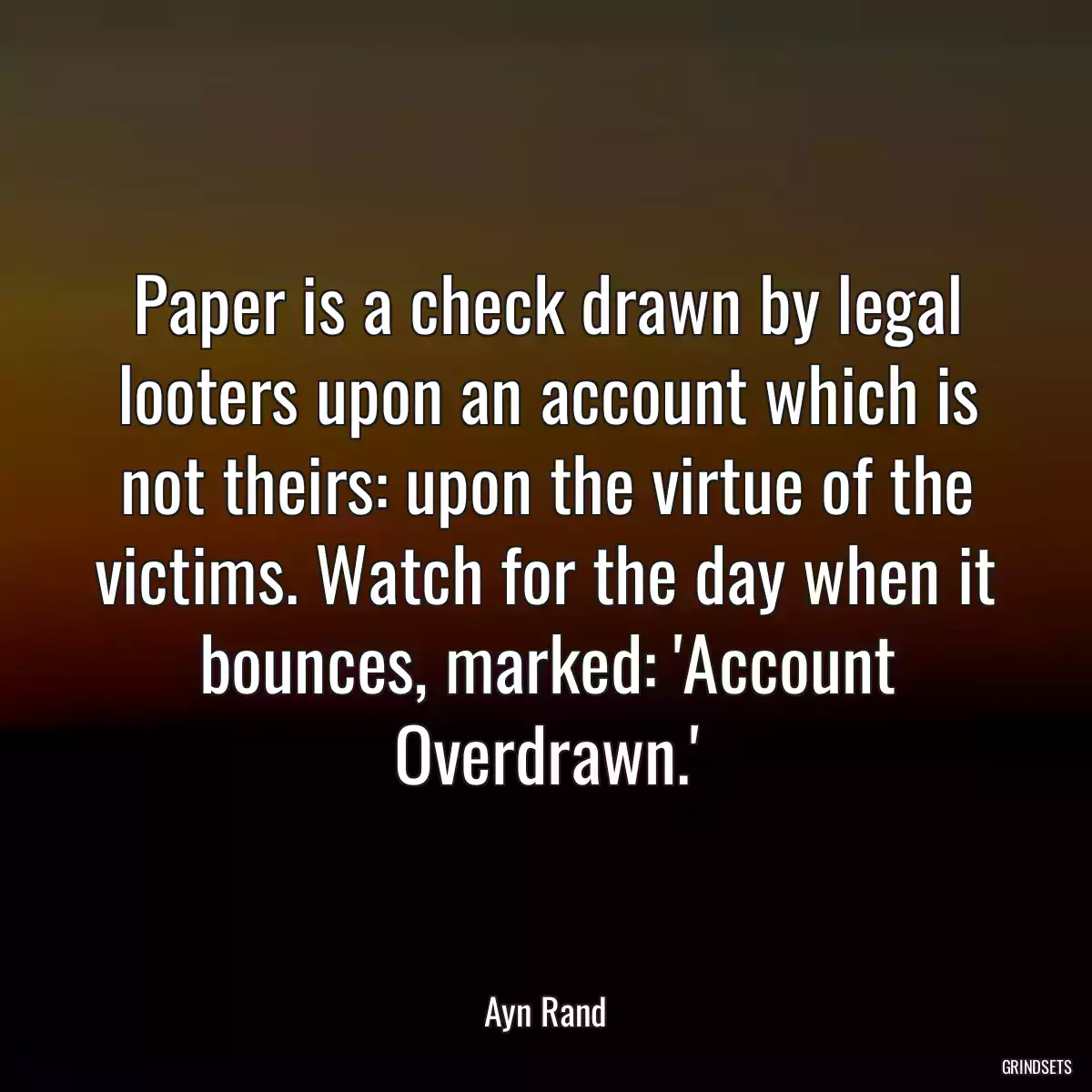 Paper is a check drawn by legal looters upon an account which is not theirs: upon the virtue of the victims. Watch for the day when it bounces, marked: \'Account Overdrawn.\'