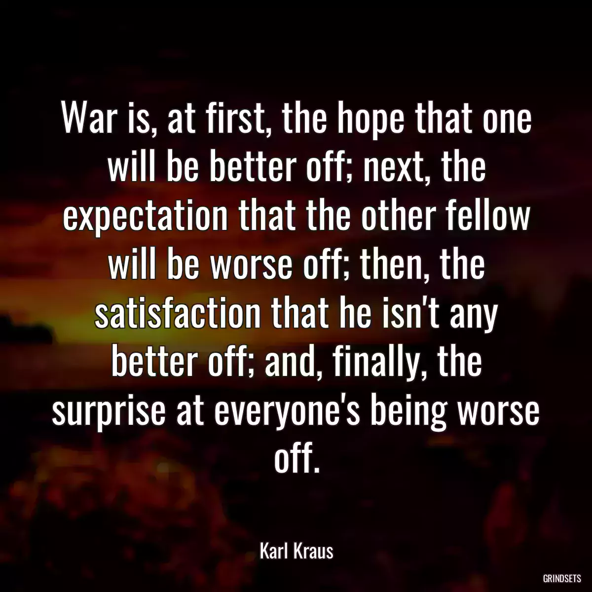 War is, at first, the hope that one will be better off; next, the expectation that the other fellow will be worse off; then, the satisfaction that he isn\'t any better off; and, finally, the surprise at everyone\'s being worse off.