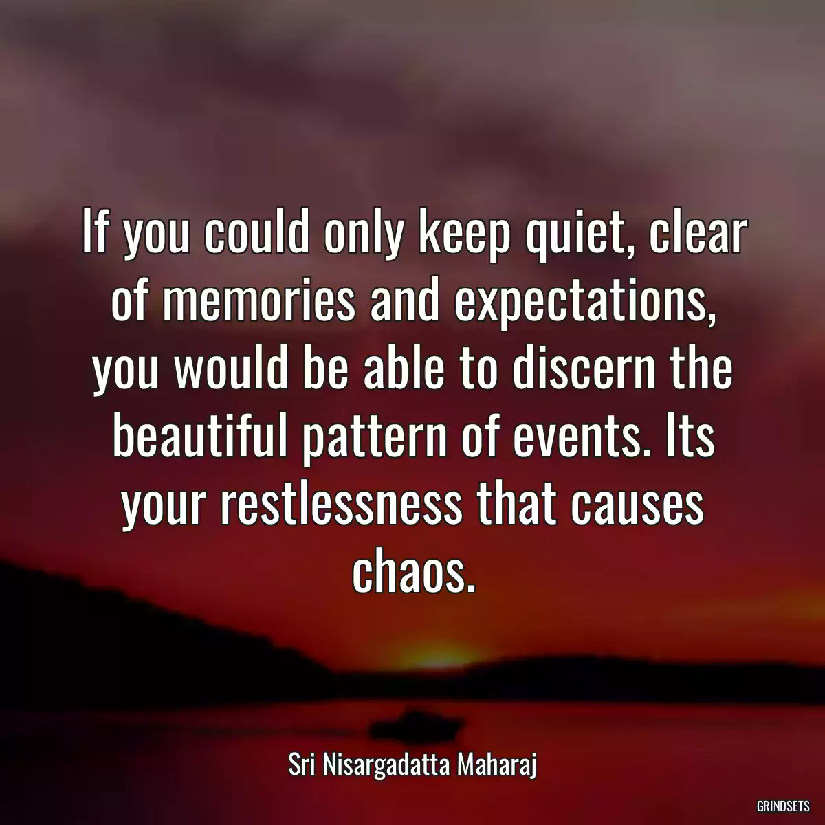 If you could only keep quiet, clear of memories and expectations, you would be able to discern the beautiful pattern of events. Its your restlessness that causes chaos.