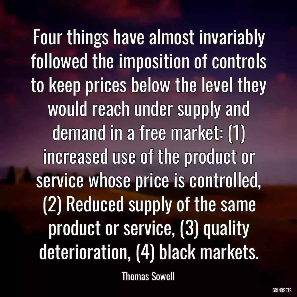 Four things have almost invariably followed the imposition of controls to keep prices below the level they would reach under supply and demand in a free market: (1) increased use of the product or service whose price is controlled, (2) Reduced supply of the same product or service, (3) quality deterioration, (4) black markets.