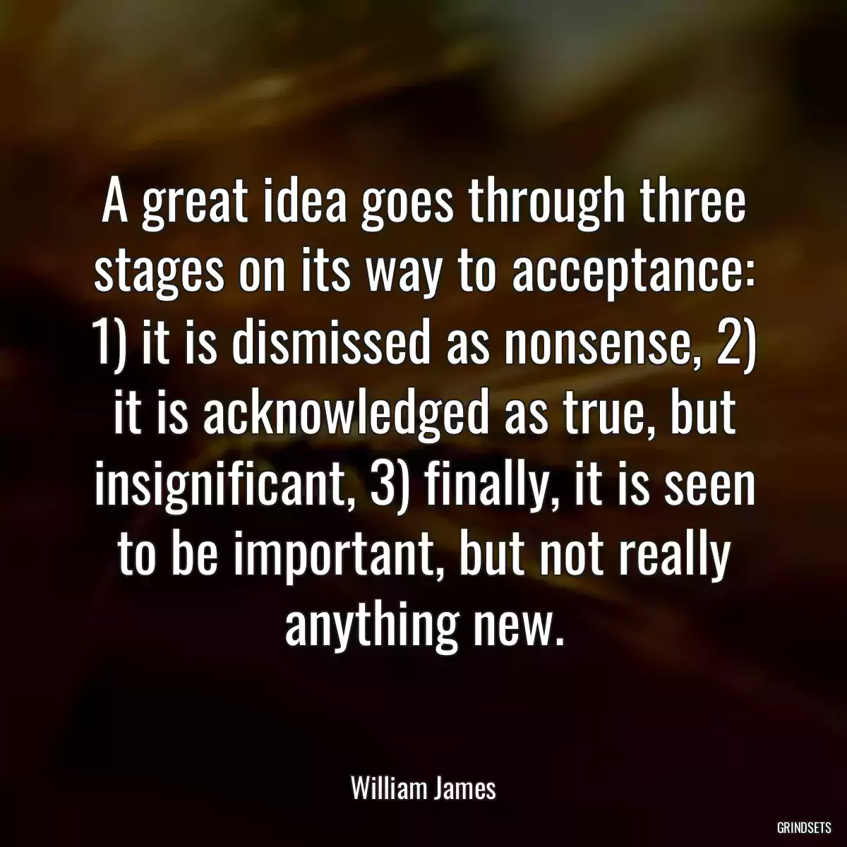 A great idea goes through three stages on its way to acceptance: 1) it is dismissed as nonsense, 2) it is acknowledged as true, but insignificant, 3) finally, it is seen to be important, but not really anything new.