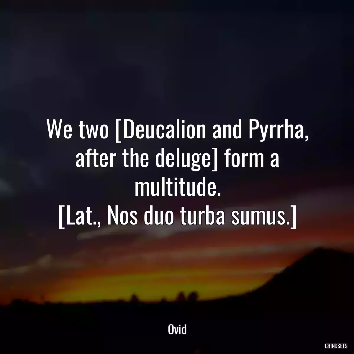 We two [Deucalion and Pyrrha, after the deluge] form a multitude.
[Lat., Nos duo turba sumus.]