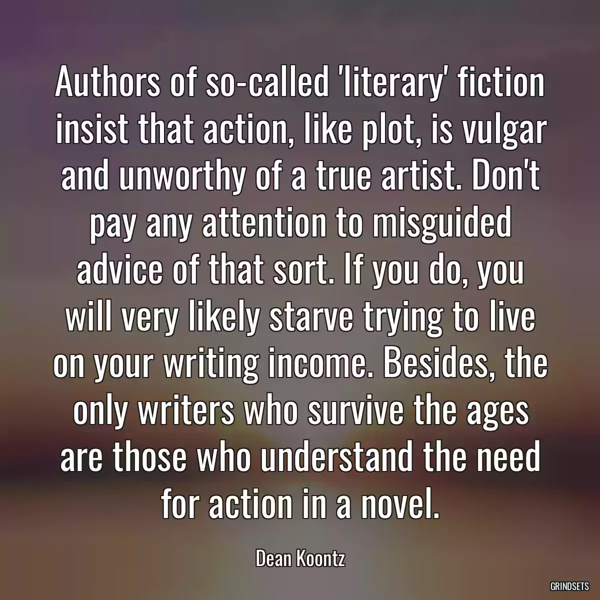 Authors of so-called \'literary\' fiction insist that action, like plot, is vulgar and unworthy of a true artist. Don\'t pay any attention to misguided advice of that sort. If you do, you will very likely starve trying to live on your writing income. Besides, the only writers who survive the ages are those who understand the need for action in a novel.