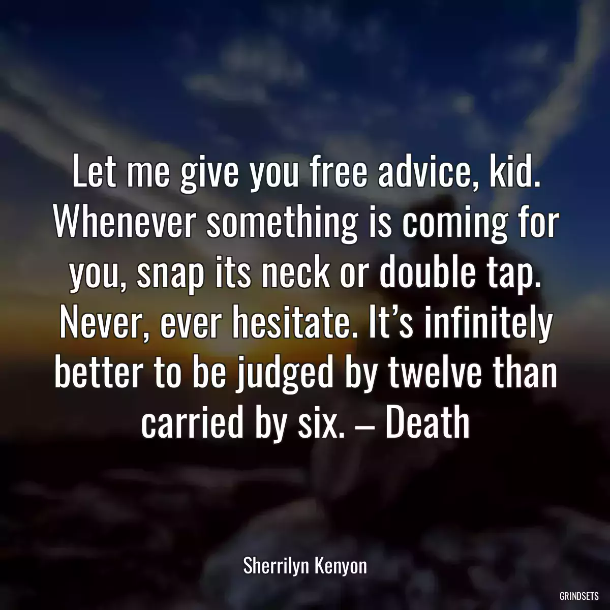 Let me give you free advice, kid. Whenever something is coming for you, snap its neck or double tap. Never, ever hesitate. It’s infinitely better to be judged by twelve than carried by six. – Death