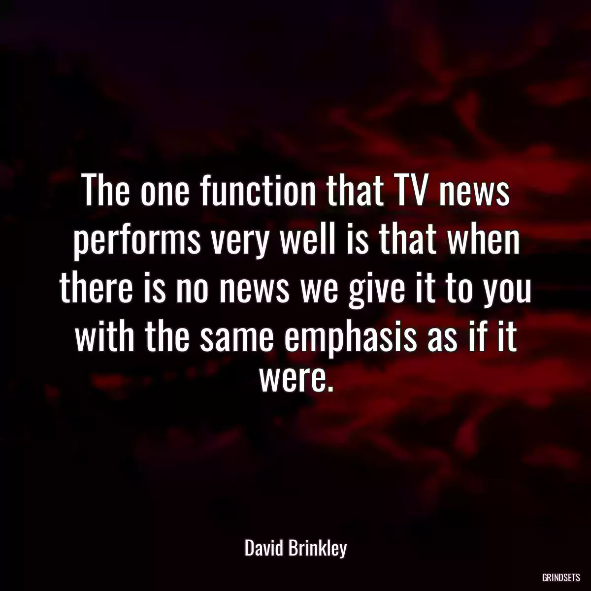 The one function that TV news performs very well is that when there is no news we give it to you with the same emphasis as if it were.