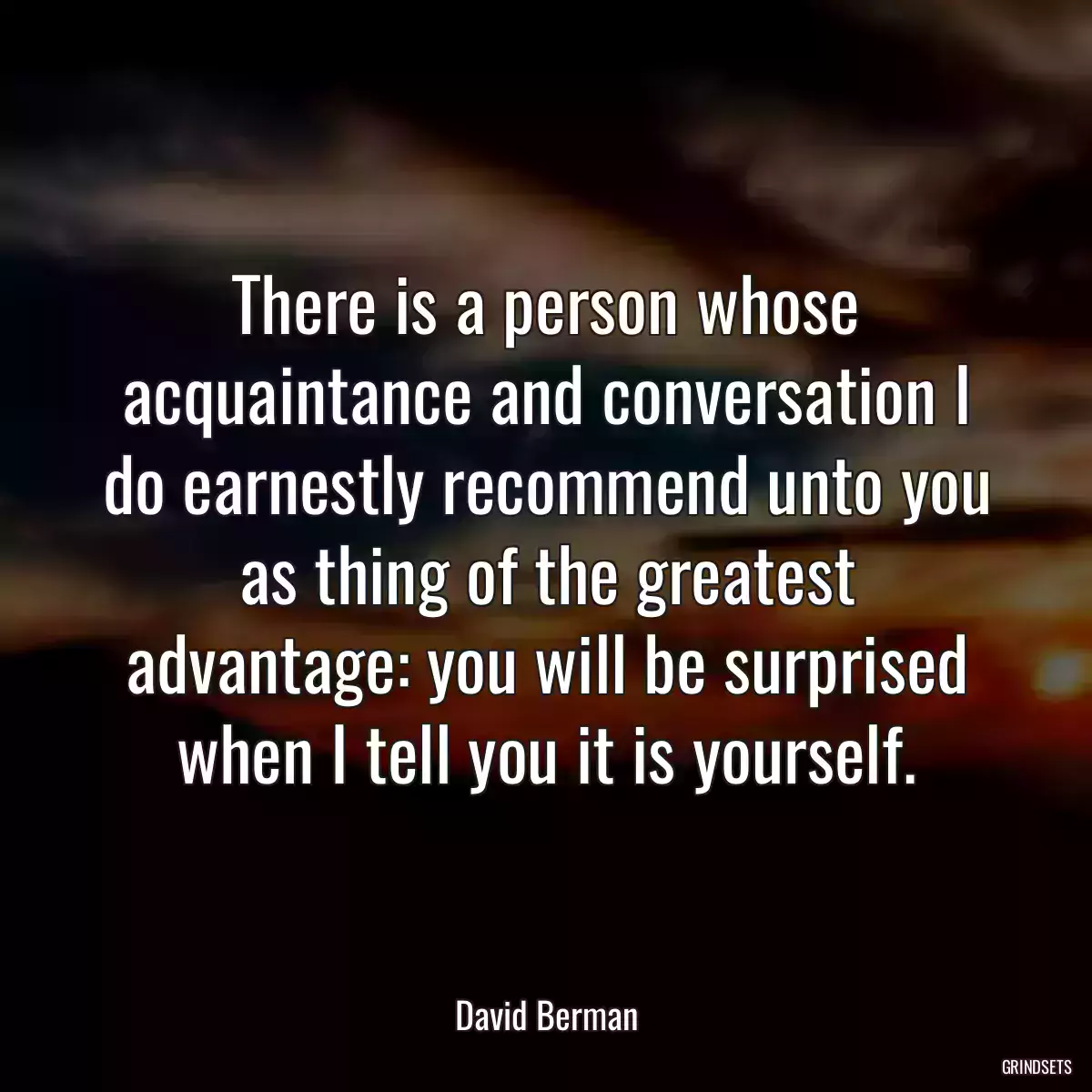 There is a person whose acquaintance and conversation I do earnestly recommend unto you as thing of the greatest advantage: you will be surprised when I tell you it is yourself.