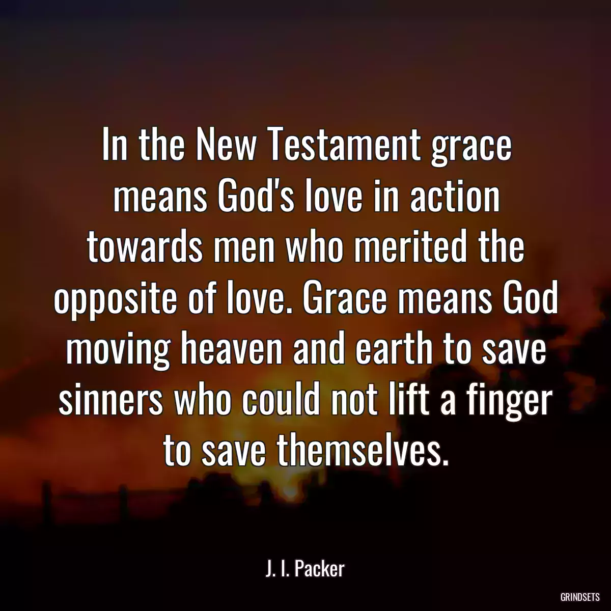 In the New Testament grace means God\'s love in action towards men who merited the opposite of love. Grace means God moving heaven and earth to save sinners who could not lift a finger to save themselves.